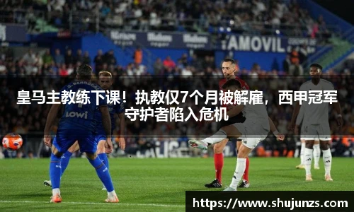 皇马主教练下课！执教仅7个月被解雇，西甲冠军守护者陷入危机
