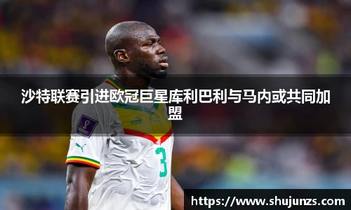 沙特联赛引进欧冠巨星库利巴利与马内或共同加盟