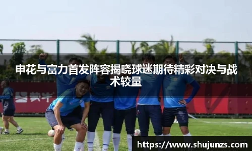 申花与富力首发阵容揭晓球迷期待精彩对决与战术较量